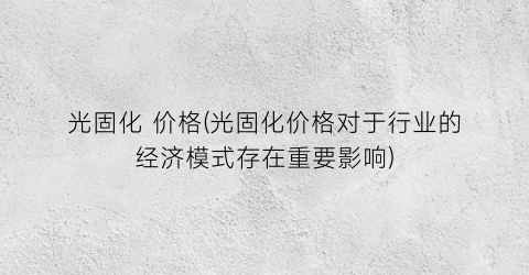 光固化 价格(光固化价格对于行业的经济模式存在重要影响)